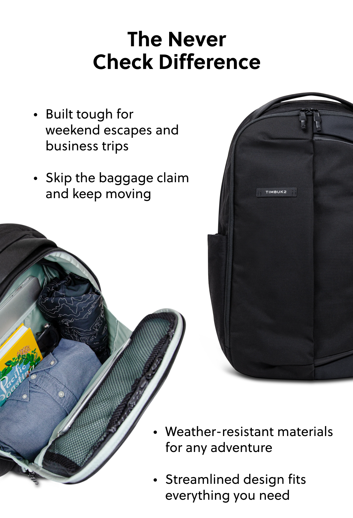 The Never Check Difference Built tough for weekend escapes and business trips Skip the baggage claim and keep moving Weather-resistant materials for any adventure Streamlined design fits everything you need