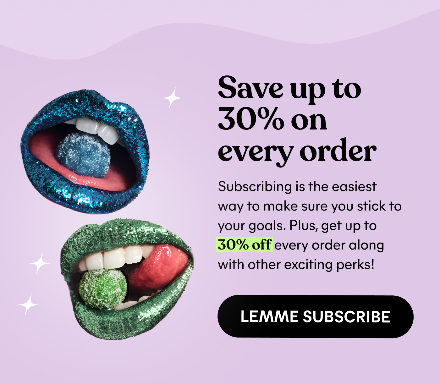 Save up to  30% on  every order  Subscribing is the easiest  way to make sure you stick to  your goals. Plus, get up to  30% off every order along  with other exciting perks!  LEMME SUBSCRIBE