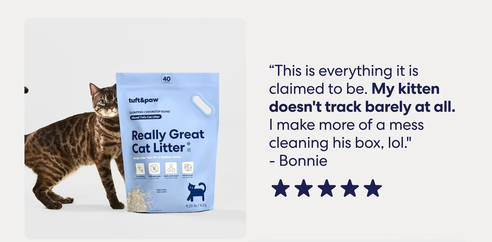 “This is everything it is claimed to be. My kitten doesn't track barely at all. I make more of a mess cleaning his box, lol." - Bonnie