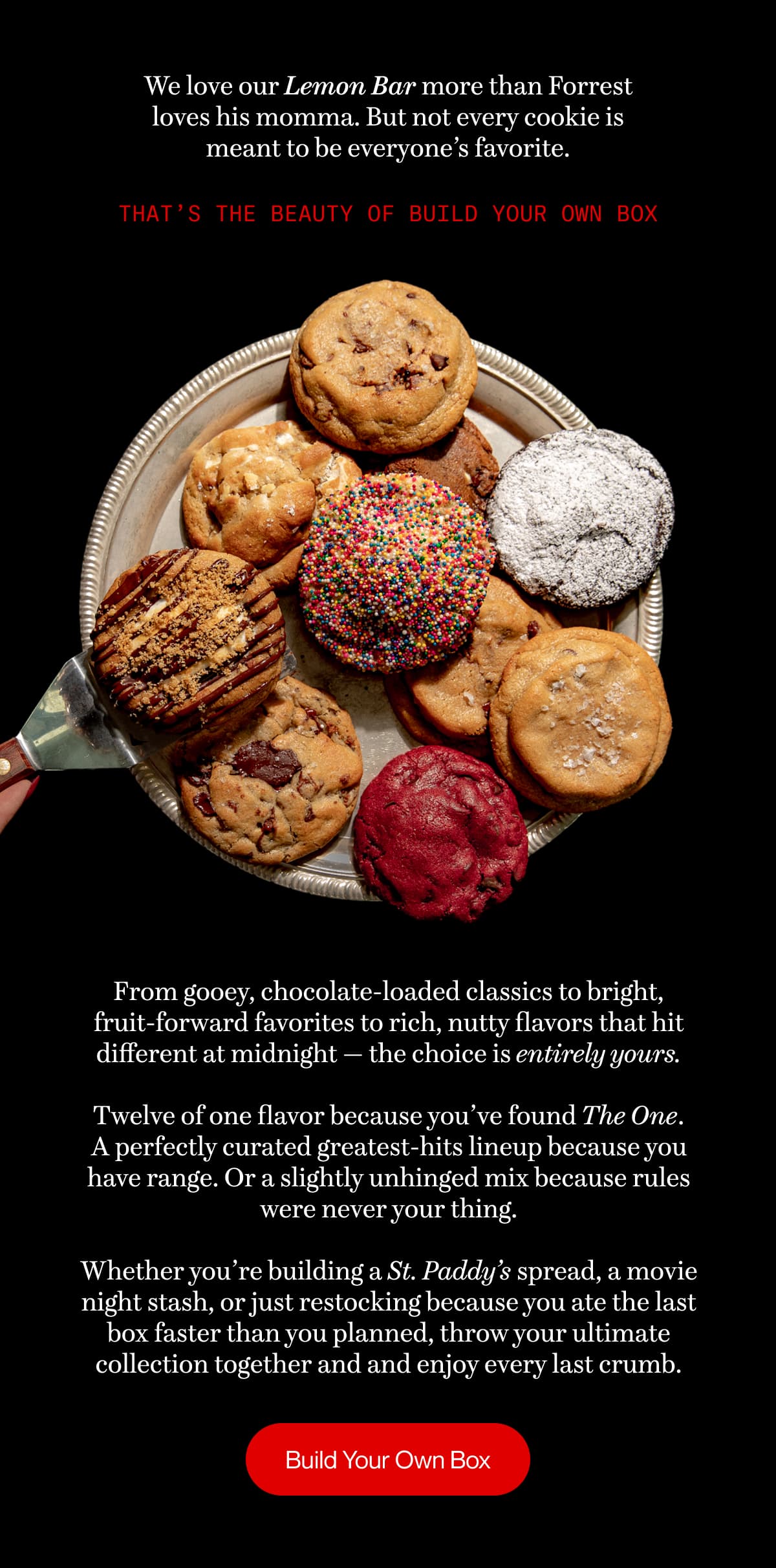 We love our Lemon Bar more than Forrest loves his momma. But not every cookie is meant to be everyone’s favorite. | That’s the beauty of Build Your Own Box | From gooey, chocolate-loaded classics to bright, fruit-forward favorites to rich, nutty flavors that hit different at midnight — the choice is entirely yours.  Twelve of one flavor because you’ve found The One. A perfectly curated greatest-hits lineup because you have range. Or a slightly unhinged mix because rules were never your thing.  Whether you’re building a St. Paddy’s spread, a movie night stash, or just restocking because you ate the last box faster than you planned, throw your ultimate collection together and and enjoy every last crumb. | Build Your Own Box