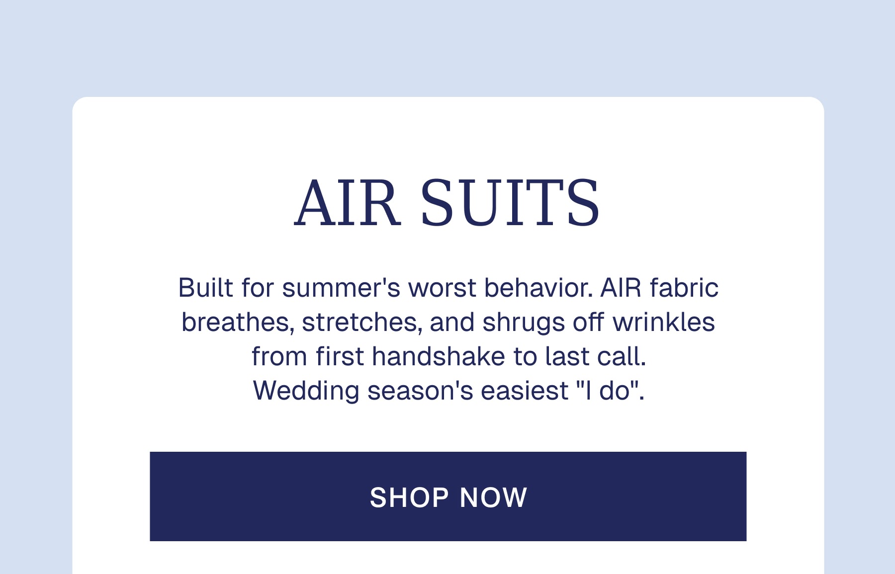AIR SUITS Built for summer's worst behavior. AIR fabric breathes, stretches, and shrugs off wrinkles from first handshake to last call. Wedding season's easiest "I do".