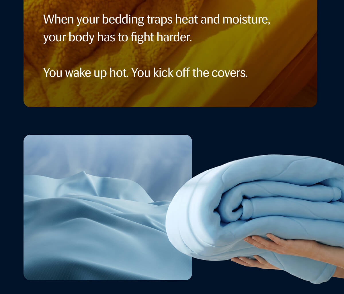 When your bedding traps heat and moisture, your body has to fight harder. | You wake up hot. | You kick off the covers.