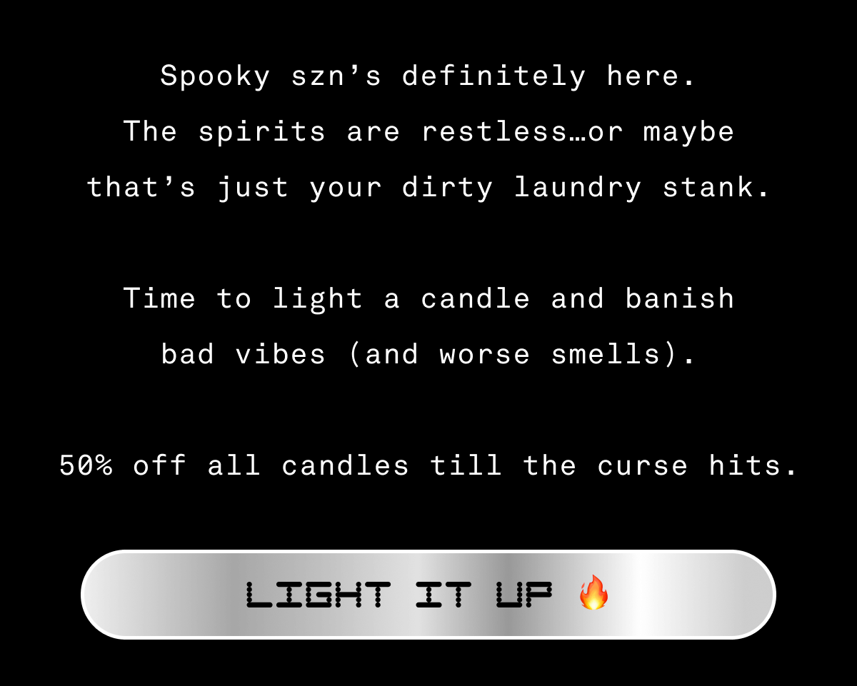 Spooky szn’s definitely here. The spirits are restless…or maybe that’s just your dirty laundry stank.  Time to light a candle and banish bad vibes (and worse smells).  50% off all candles till the curse hits. Light it up 🔥 Email exclusive offer. Use code SPOOKY50 in cart or checkout for 50% off candles and candle sets. Not applicable on previous orders. Expires on 10/26/26 at 11:59pm PT.