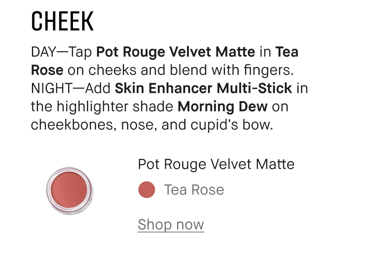 CHEEK | DAY-Tap Pot Rouge Velvet Matte in Tea Rose on cheeks and blend with fingers. NIGHT-Add Skin Enhancer Multi-Stick in the highlighter shade Morning Dew on cheekbones, nose, and cupid's bow. | Pot Rouge Velvet Matte | Tea Rose | Shop now