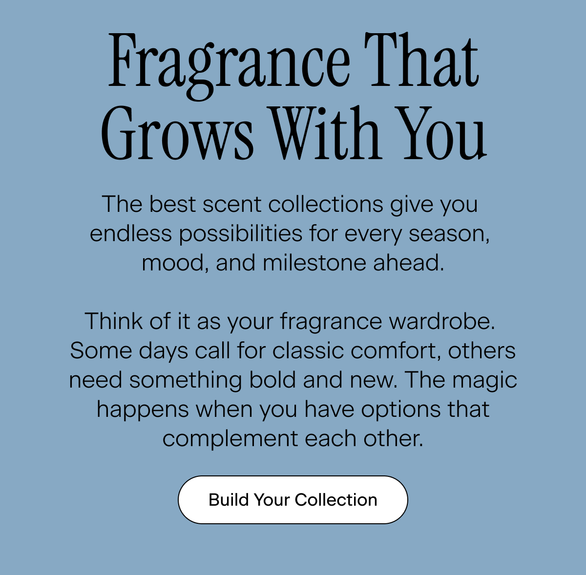 Fragrance That Grows With You. The best scent collections give you endless possibilities for every season, mood, and milestone ahead. Think of it as your fragrance wardrobe. Some days call for classic comfort, others need something bold and new. The magic happens when you have options that complement each other. Build Your Collection