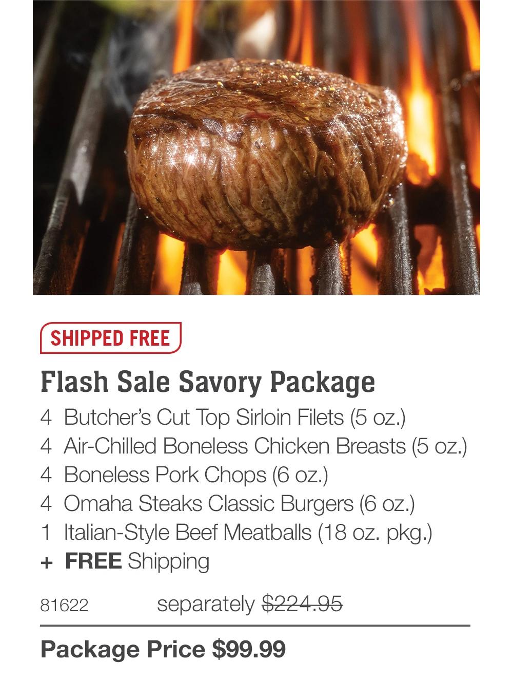 SHIPPED FREE

Flash Sale Savory Package
4  Butcher’s Cut Top Sirloin Filets (5 oz.)
4  Air-Chilled Boneless Chicken Breasts (5 oz.)
4  Boneless Pork Chops (6 oz.)
4  Omaha Steaks Classic Burgers (6 oz.)
1  Italian-Style Beef Meatballs (18 oz. pkg.)
+  FREE Shipping
81622	  separately $224.95_
Package Price $99.99
