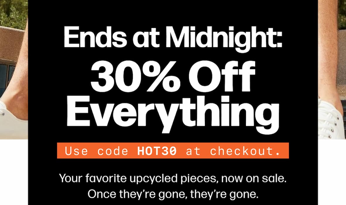 Ends at Midnight: 30% Off Everything Use code HOT30 at checkout. Your favorite upcycled pieces, now on sale. Once they’re gone, they’re gone. Shop The Sale