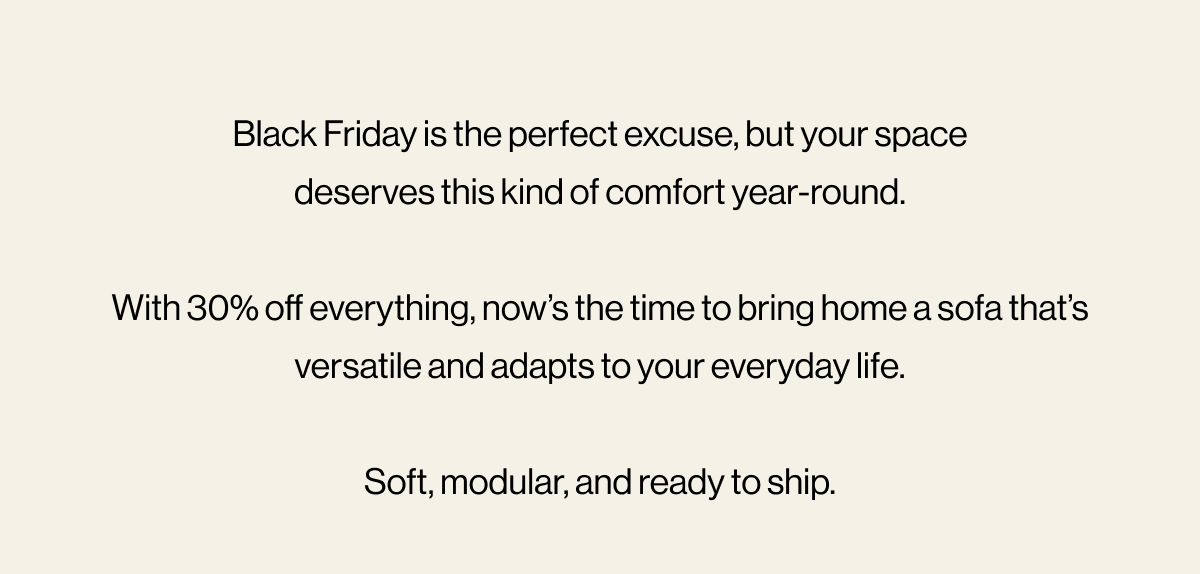 Black Friday is the perfect excuse, but your space deserves this kind of comfort year-round.  With 30% off everything, now’s the time to bring home a sofa that’s versatile and adapts to your everyday life.  Soft, modular, and ready to ship.