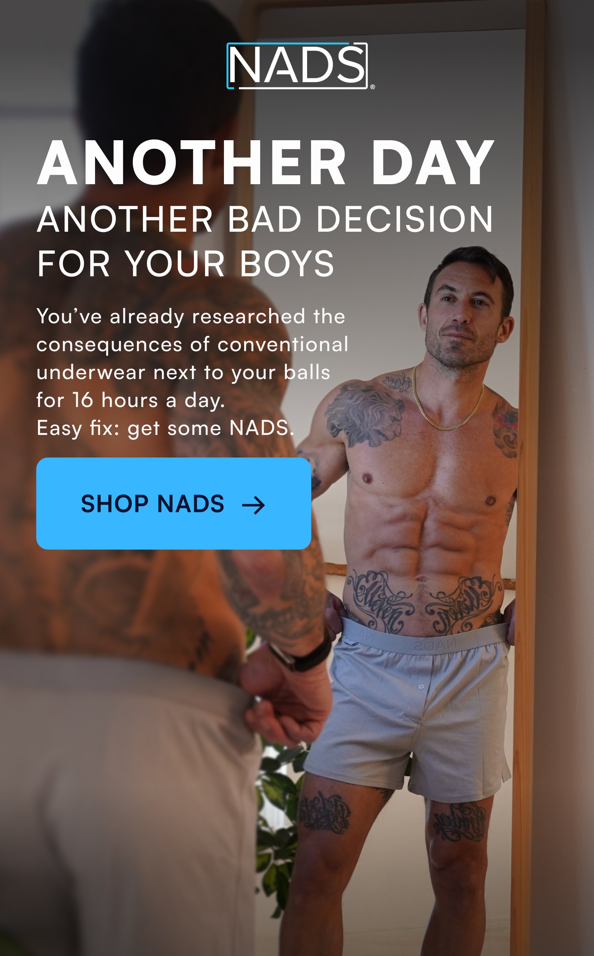 ANOTHER DAY ANOTHER BAD DECISION FOR YOUR BOYS You’ve already researched the consequences of conventional underwear next to your balls for 16 hours a day. Easy fix: get some NADS. SHOP NADS →