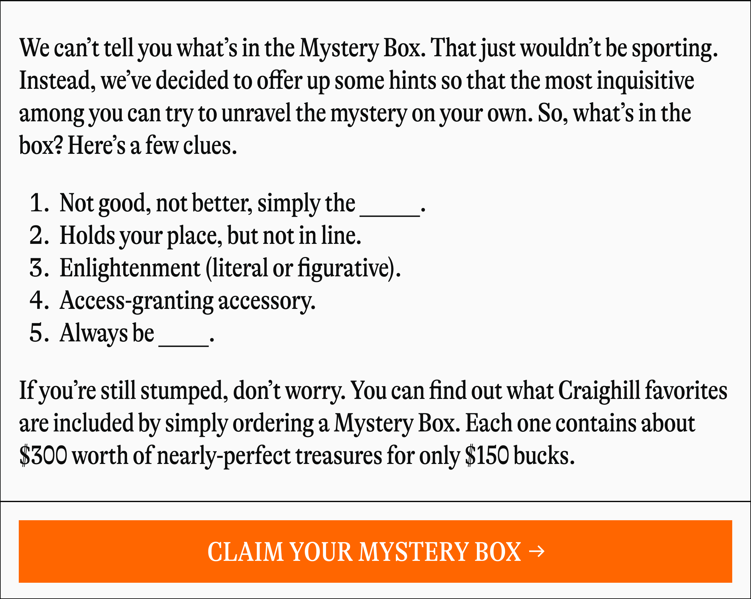 We can't tell you what's in the Mystery Box. That just wouldn't be sporting. Instead, we've decided to offer up some hints so that the most inquisitive among you can try to unravel the mystery on your own. So, what's in the box? Here's a few clues. 1. Not good, not better, simply the 2. Holds your place, but not in line. 3. Enlightenment (literal or figurative). 4. Access-granting accessory. 5. Always be If you're still stumped, don't worry. You can find out what Craighill favorites are included by simply ordering a Mystery Box. Each one contains about $300 worth of nearly-perfect treasures for only $150 bucks. [CLAIM YOUR MYSTERY BOX →]