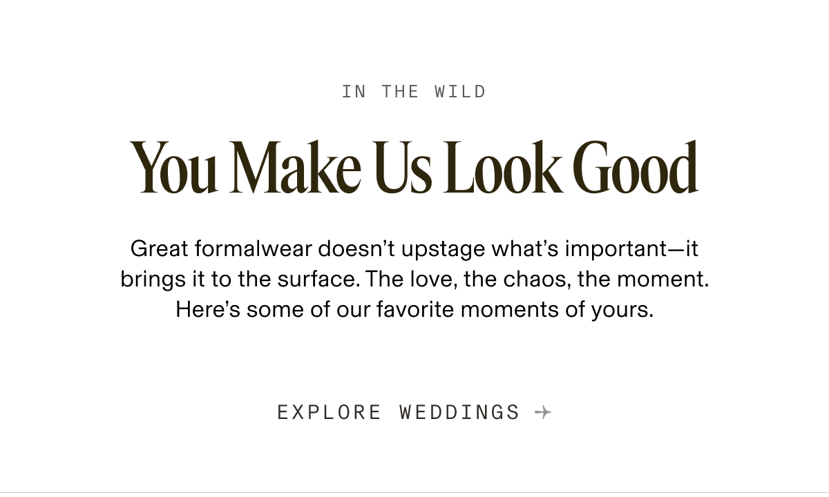 In the Wild You Make Us Look Good Great formalwear doesn’t upstage what’s important—it brings it to the surface. The love, the chaos, the moment. It’s all here, and we had to share it. Explore Weddings →