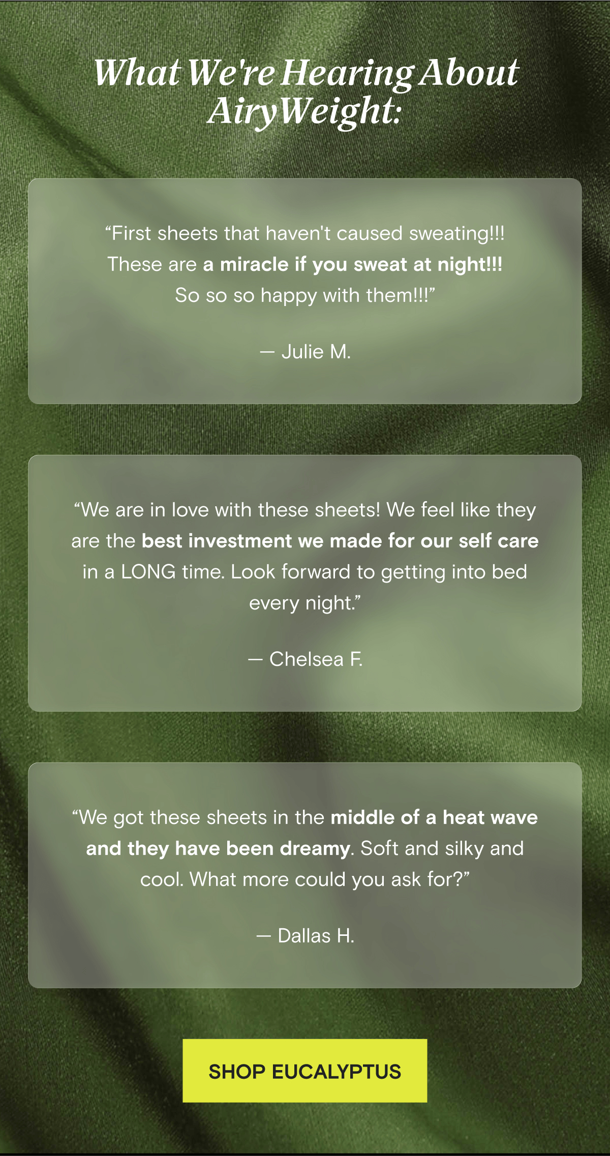 What We're Hearing About AiryWeight: “First sheets that haven't caused sweating!!! These are a miracle if you sweat at night!!! So so so happy with them!!!” — Julie M. | “We are in love with these sheets! We feel like they are the best investment we made for our self care in a LONG time. Look forward to getting into bed every night.” — Chelsea F. | “We got these sheets in the middle of a heat wave and they have been dreamy. Soft and silky and cool. What more could you ask for?” — Dallas H. | SHOP EUCALYPTUS