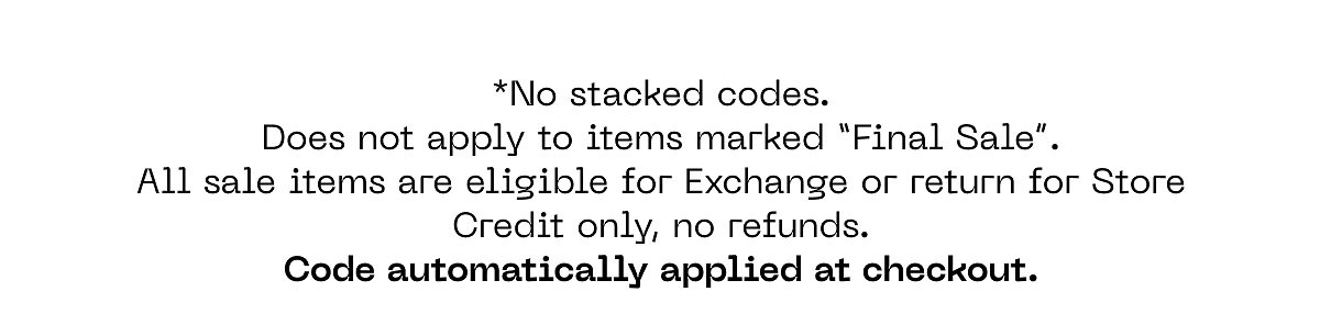 *No stacked codes. Does not apply to items marked "Final Sale". All sale items are eligible for Exchange or return for Store Credit only, no refunds.