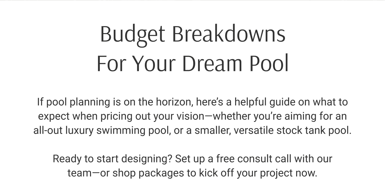 Budget Breakdowns For Your Dream Pool. If pool planning is on the horizon, here’s a helpful guide on what to expect when pricing out your vision—whether you’re aiming for an all-out luxury swimming pool, or a smaller, versatile stock tank pool. Ready to start designing? Set up a free consult call with our team—or shop packages to kick off your project now.