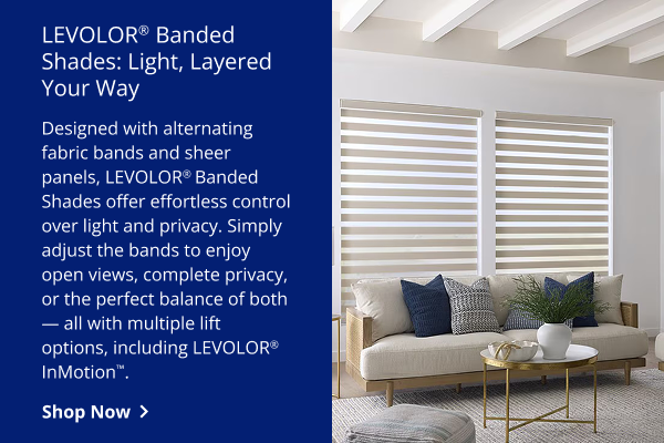 LEVOLOR® Banded Shades: light Layered, Your Way: Designed with alternating fabric bands and sheer panels, LEVOLOR® Banded Shades offer effortless control over light and privacy. Simply adjust the bands to enjoy open views, complete privacy, or the perfect balance of both—all with multiple lift options, including LEVOLOR® InMotion™. | SHOP NOW >