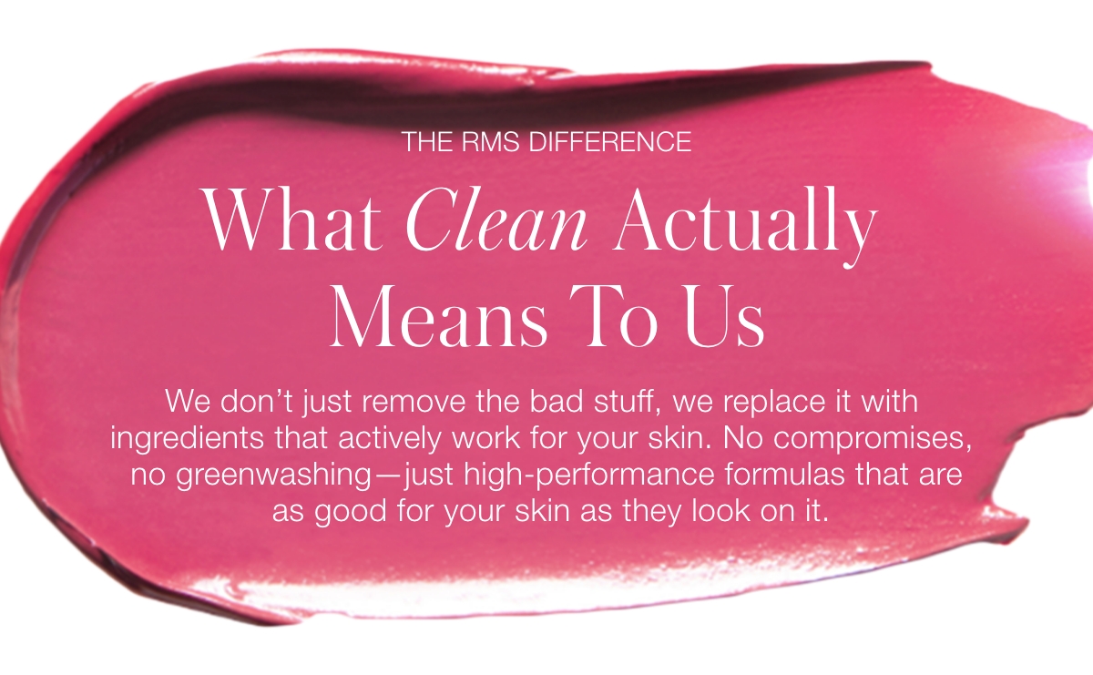 What Clean Actually Means To Us: We don't just remove the bad stuff, we replace it with ingredients that actively work for your skin. No compromises, no greenwashing—just high-performance formulas that are as good for your skin as they look on it.