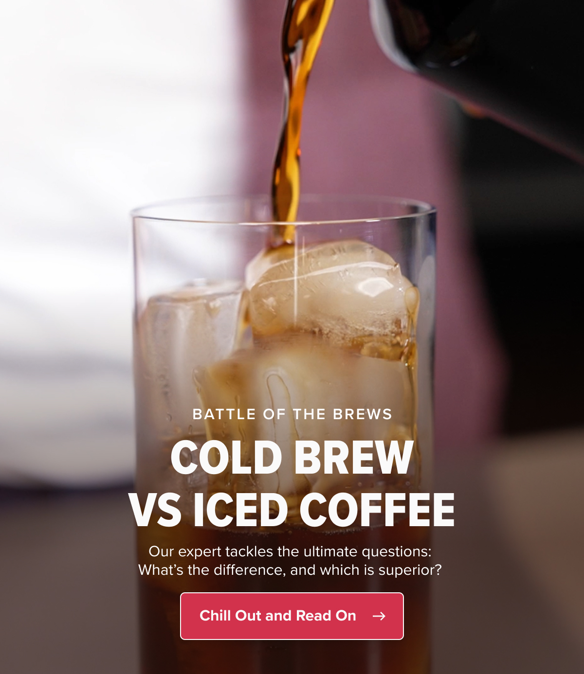 BATTLE OF THE BREWS COLD BREW VS ICED COFFEE Our expert tackles the ultimate questions:  What’s the difference, and which is superior?&nbsp; Chill Out and Read On