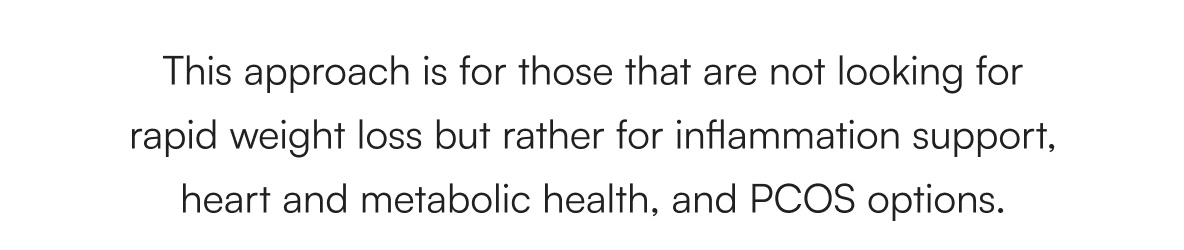 This approach is for those that are not looking for rapid weight loss but rather for inflammation support, heart and metabolic health, and PCOS options. 