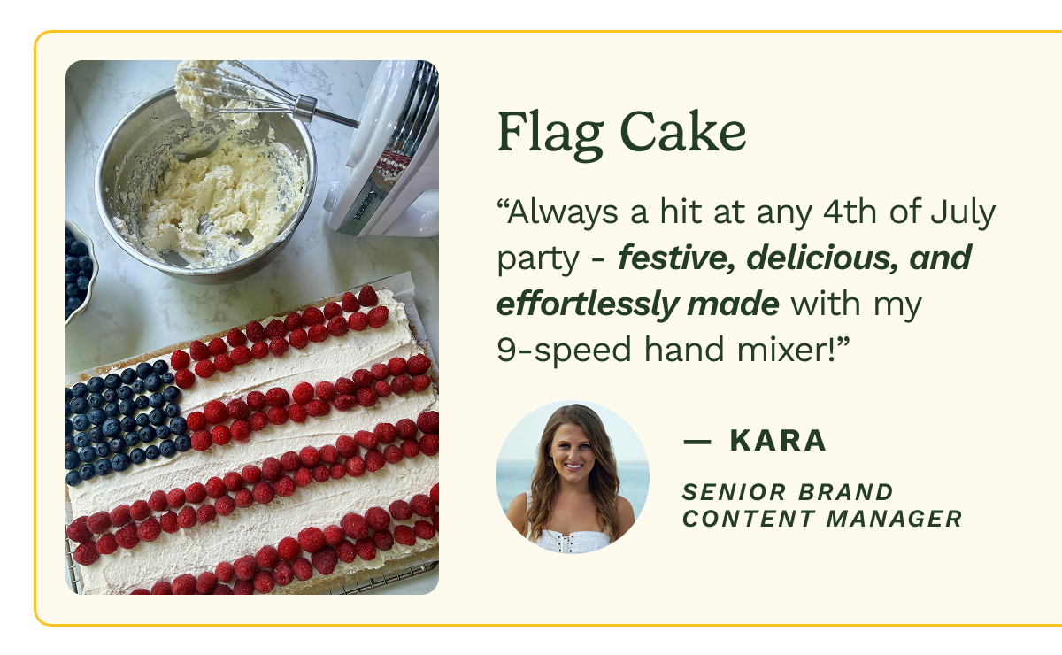 Flag Cake “Always a hit at any 4th of July party - festive, delicious, and effortlessly made with my 9-speed hand mixer!” — Kara Senior Brand Content Manager