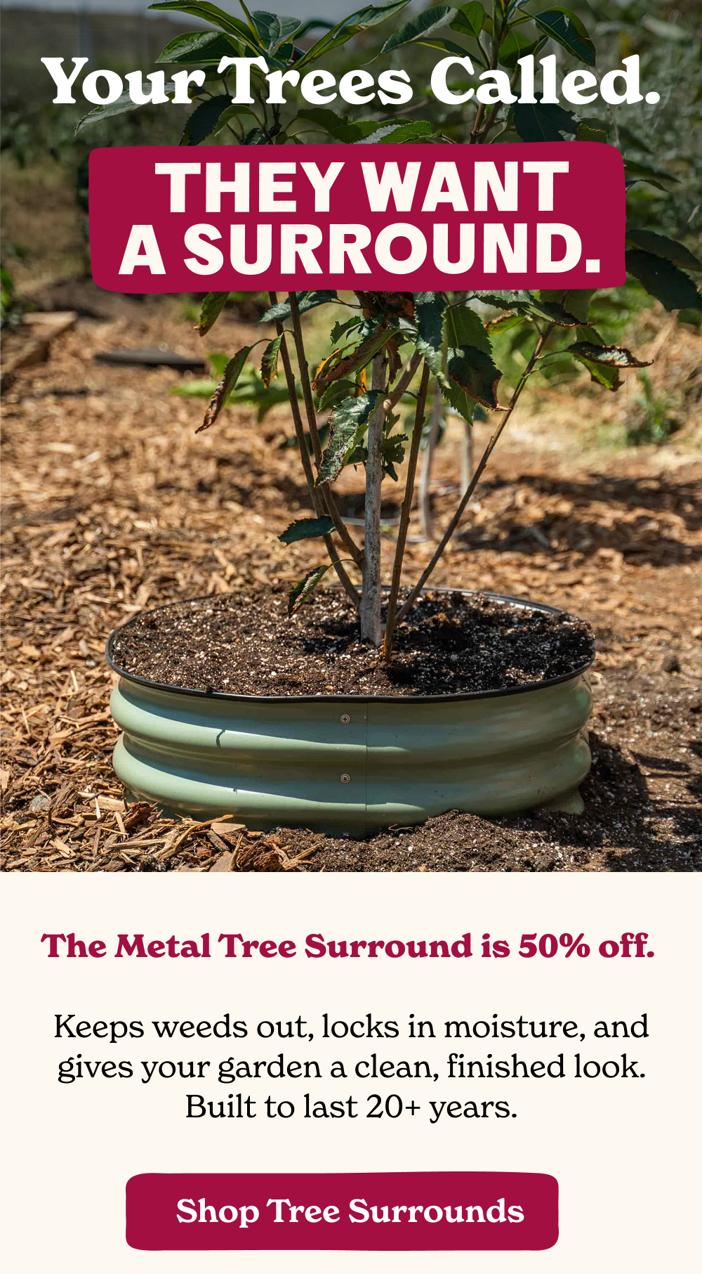 he Metal Tree Surround is 50% off. Keeps weeds out, locks in moisture, and gives your garden a clean, finished look. Built to last 20+ years.