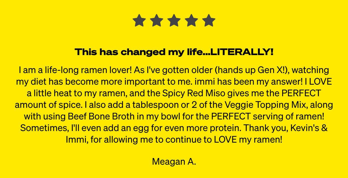  This has changed my life...LITERALLY! I am a life-long ramen lover! As Ive gotten older (hands up Gen X!), watching my diet has become more important to me. immi has been my answer! I LOVE a little heat to my ramen, and the Spicy Red Miso gives me the PERFECT amount of spice. I also add a tablespoon or 2 of the Veggie Topping Mix, along with using Beef Bone Broth in my bowl for the PERFECT serving of ramen! Sometimes, Ill even add an egg for even more protein. Thank you, Kevins amp; Immi, for allowing me to continue to LOVE my ramen! Meagan A.
