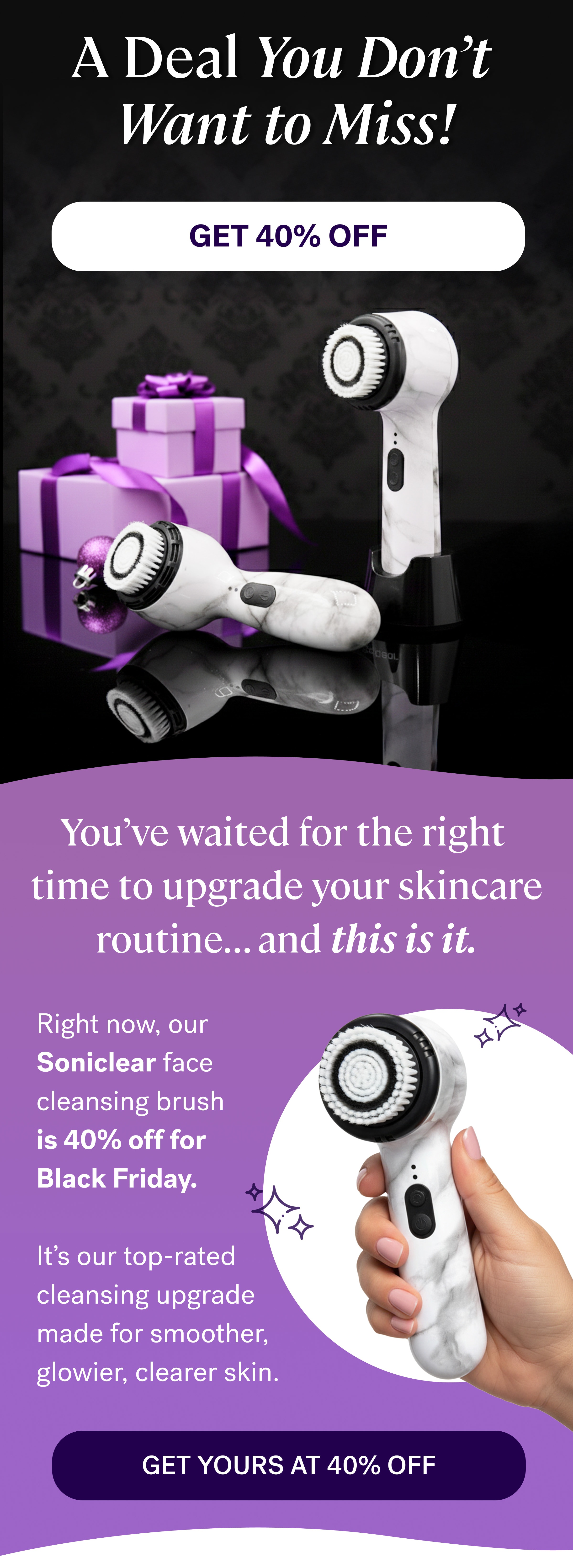 A Deal You Don’t  Want to Miss! GET 40% OFF You’ve waited for the right  time to upgrade your skincare routine... and&nbsp;this is it. Right now, our&nbsp; Soniclear&nbsp;face cleansing brush is&nbsp;40% off&nbsp;for  Black Friday. &nbsp; It’s our top-rated cleansing upgrade made for smoother, glowier, clearer skin. GET YOURS AT 40% OFF