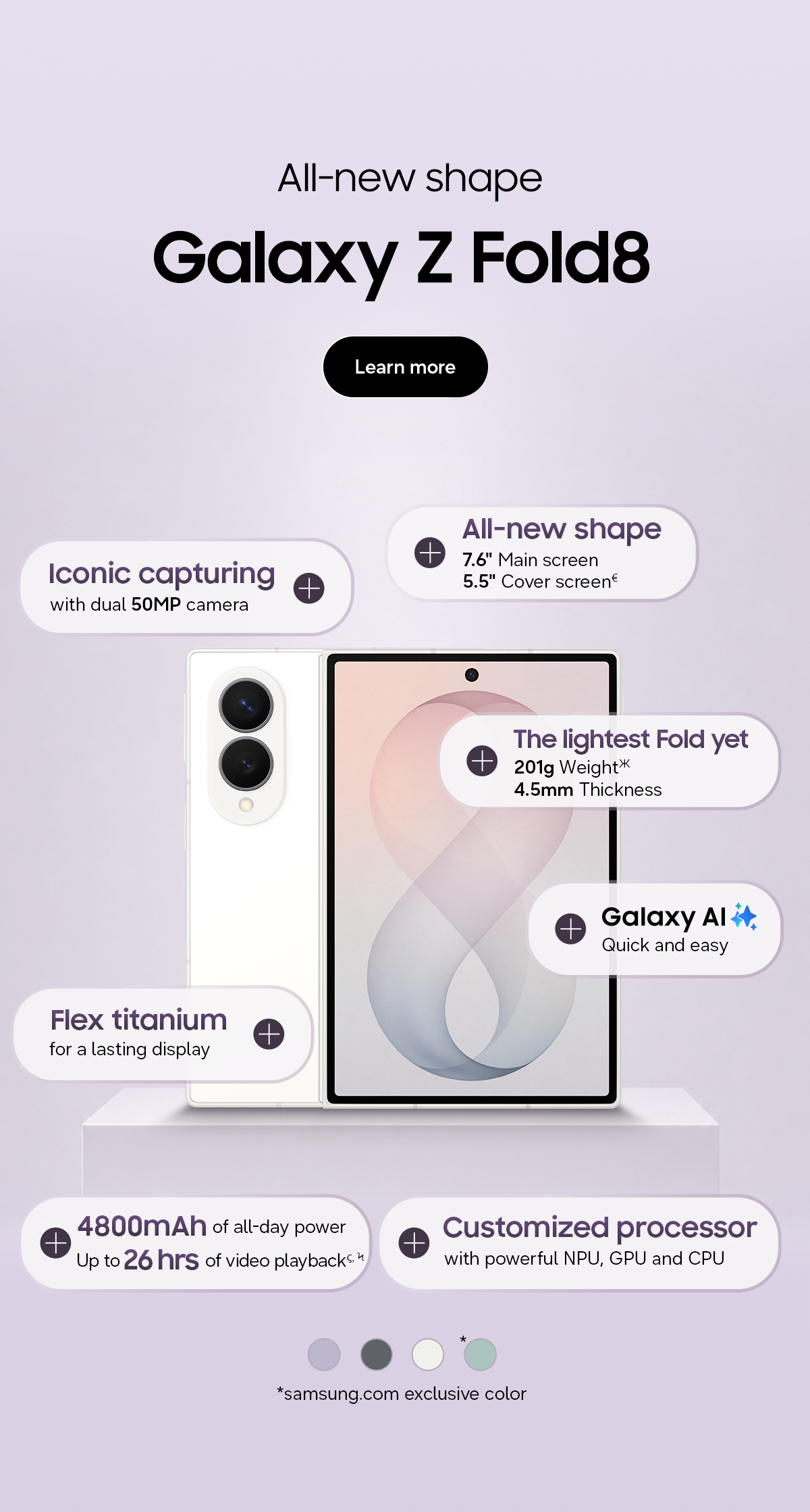 All-new shape - Galaxy Z Fold8 - Iconic capturing - with dual 50MP camera - All-new shape - 7.6&rdquo; Main screen - 5.5&rdquo; Cover screen&euro; - The lightest Fold yet - 201g Weight Ж - 4.5mm Thickness - Galaxy AI - Quick and easy - Flex Titanium - for a lasting display - 4800mAh of all-day power - Up to 26 hrs of video playback &sigmaf;, Ϟ - Customized processor - with powerful NPU, GPU and CPU - *samsung.com exclusive color - Learn more
