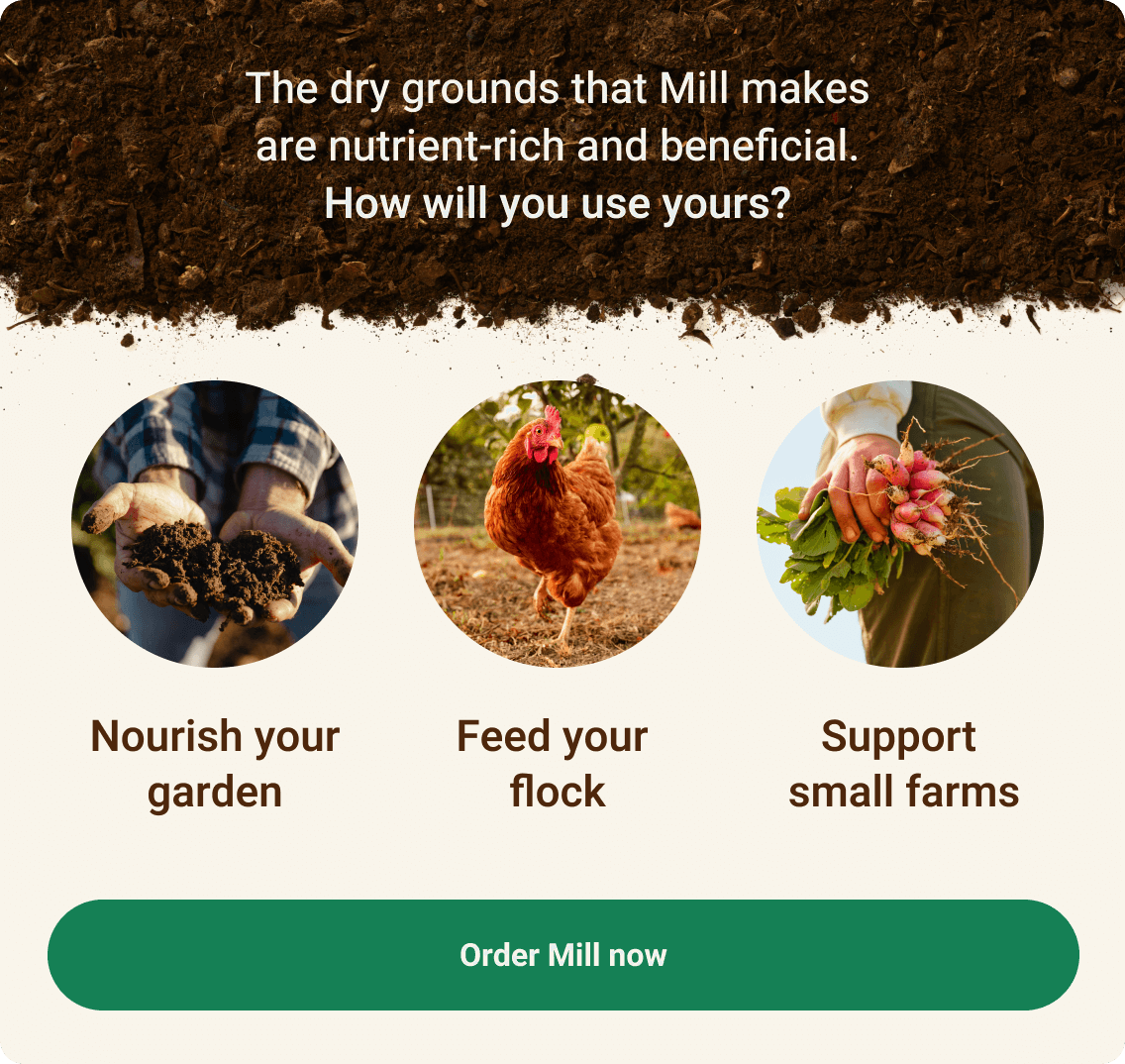 The dry grounds that Mill makes are nutrient-rich and beneficial. How will you use yours? Nourish your garden, feed your flock, or support small farms. Order Mill now.