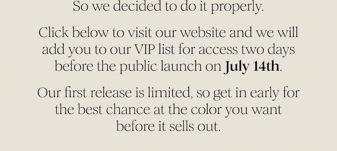 So we decided to do it properly. Click below to join the VIP list and receive access two days before the public launch on July 14th. Our first release is limited, so get in early for the best chance at the color you want before it sells out.