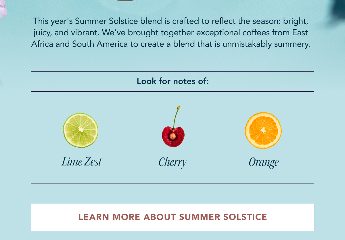 This year's Summer Solstice blend is crafted to reflect the season: bright, juicy, and vibrant. We’ve brought together exceptional coffees from East Africa and South America to create a blend that is unmistakably summery. Look for notes of: Lime Zest, Cherry, Orange | LEARN MORE ABOUT SUMMER 