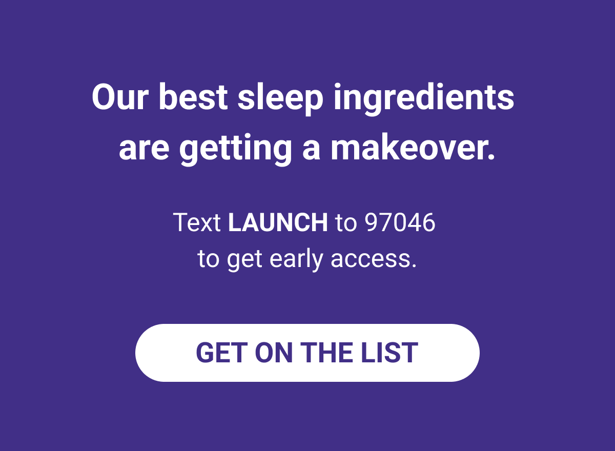 Our best sleep ingredients are getting a makeover. Text LAUNCH to 97046 to get early access. 