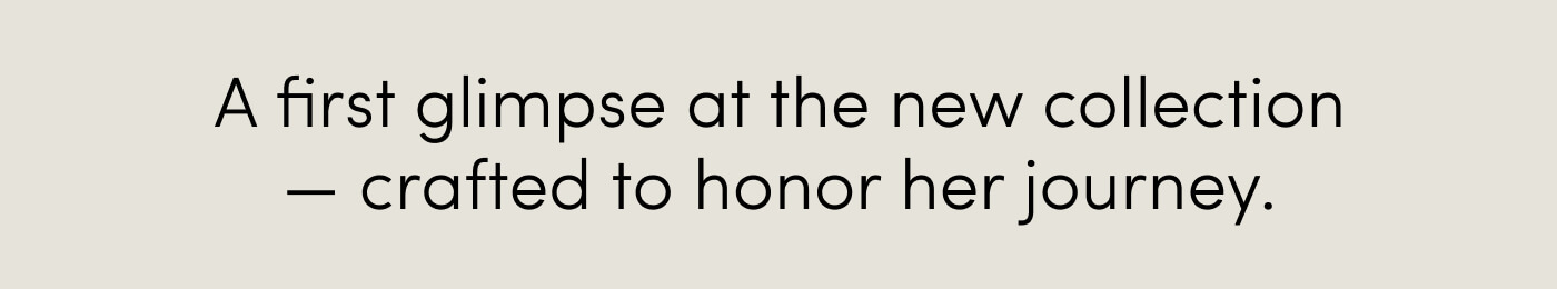A first glimpse at the new collection — crafted to honor her journey.