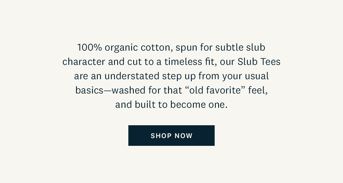 100% organic cotton, spun for subtle slub character and cut to a timeless fit, our Slub Tees are an understated step up from your usual basics - washed for that "old favorite" feel, and built to become one. Shop Now. 
