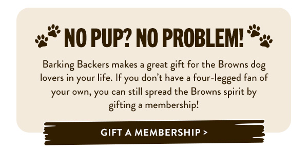 No Pup? No Problem! Barking Backers makes a great gift for the Browns fan-dog lovers in your life. If you don’t have a four-legged fan of your own, you can still spread the Browns spirit by gifting a membership! Gift a Membership > 