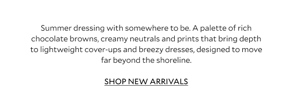 Summer dressing with somewhere to be. A palette of rich chocolate browns, creamy neutrals and prints that bring depth to lightweight cover-ups and breezy dresses, designed to move far beyond the shoreline.