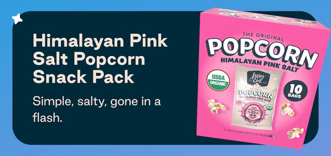 Himalayan Pink Salt Popcorn Snack Pack. Simple, salty, gone in a flash.