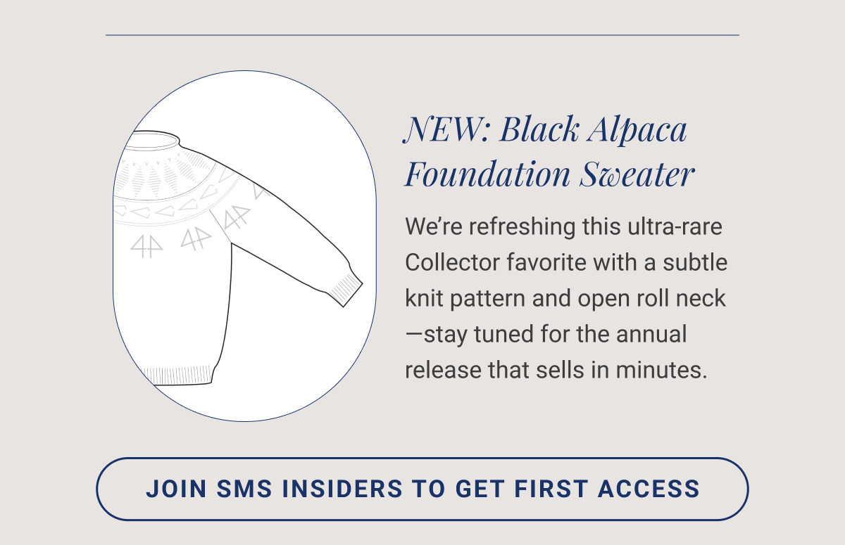 NEW: Black Alpaca Foundation Sweater We’re refreshing this ultra-rare Collector favorite with a subtle knit pattern and open roll neck—stay tuned for the annual release that sells in minutes. JOIN SMS INSIDERS TO GET FIRST ACCESS