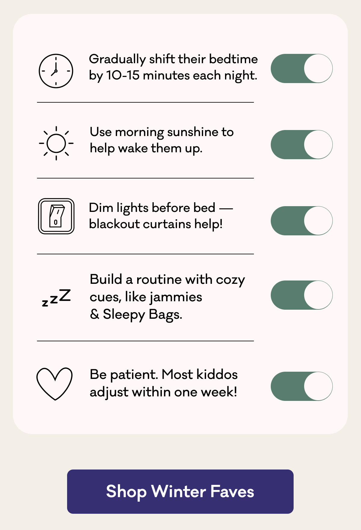 Gradually shift their bedtime by 10-15 minutes each night. | Use morning sunshine to help wake them up. | Dim lights before bed - blackout curtains help! | Build a routine with cozy cues, like jammies & Sleepy Bags. | Be patient. Most kiddos adjust within one week! | Shop Winter Faves