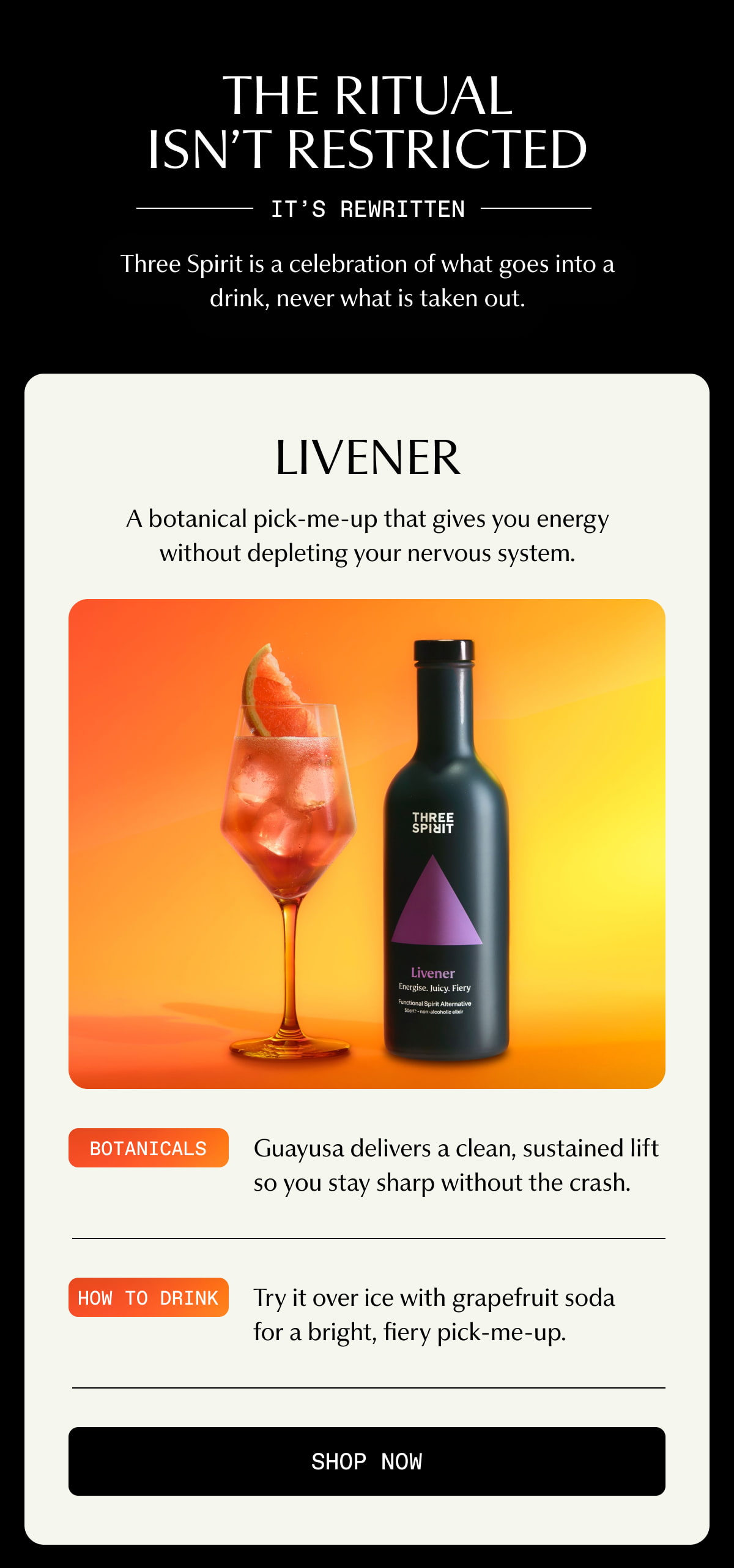 THE RITUAL ISN’T RESTRICTED | IT’S REWRITTEN | Three Spirit is a celebration of what goes into a drink, never what is taken out. | Livener | A botanical pick-me-up that gives you energy without depleting your nervous system. | Botanicals | Guayusa delivers a clean, sustained lift so you stay sharp without the crash. | How to drink | Try it over ice with grapefruit soda for a bright, fiery pick-me-up. | [ SHOP NOW ]