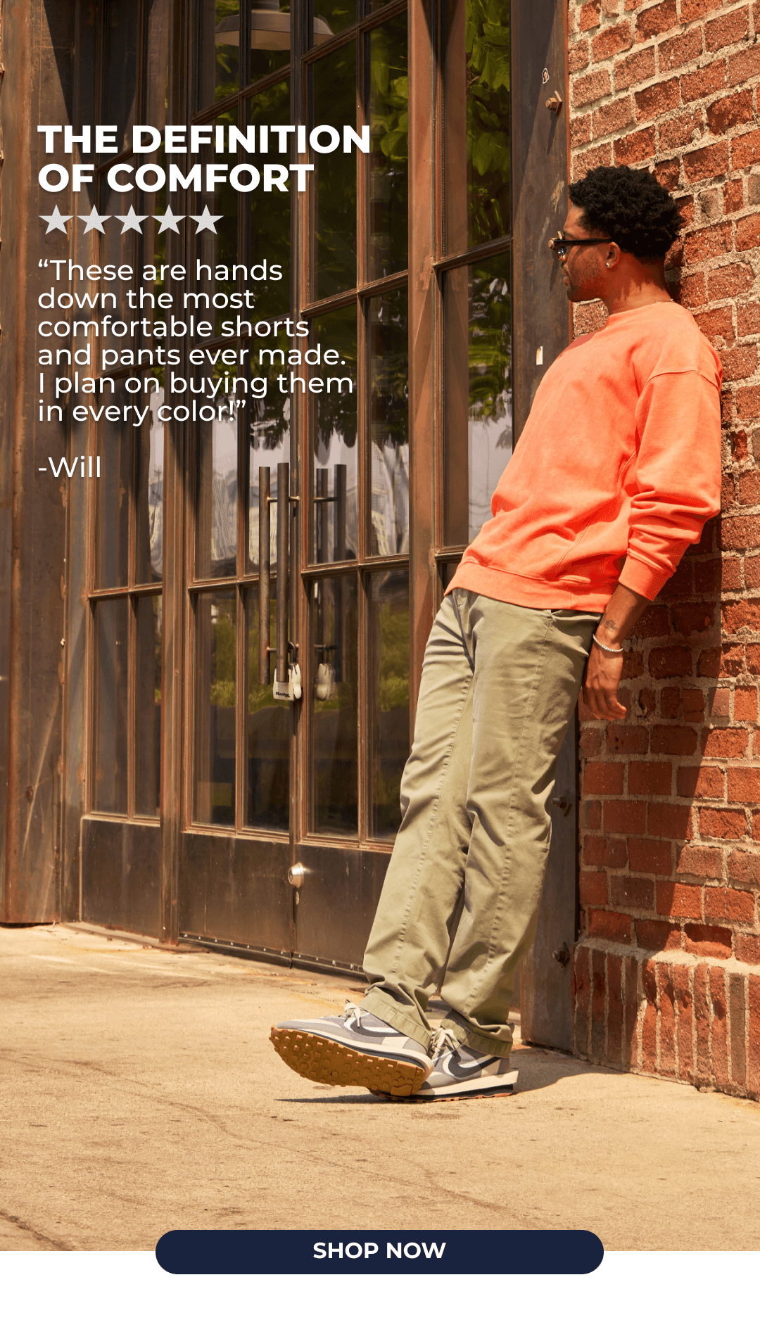 The Definition of Comfort. "These are hands down the most comfortable shorts and pants ever made. I plan on buying them in every color!" -Will. SHOP NOW