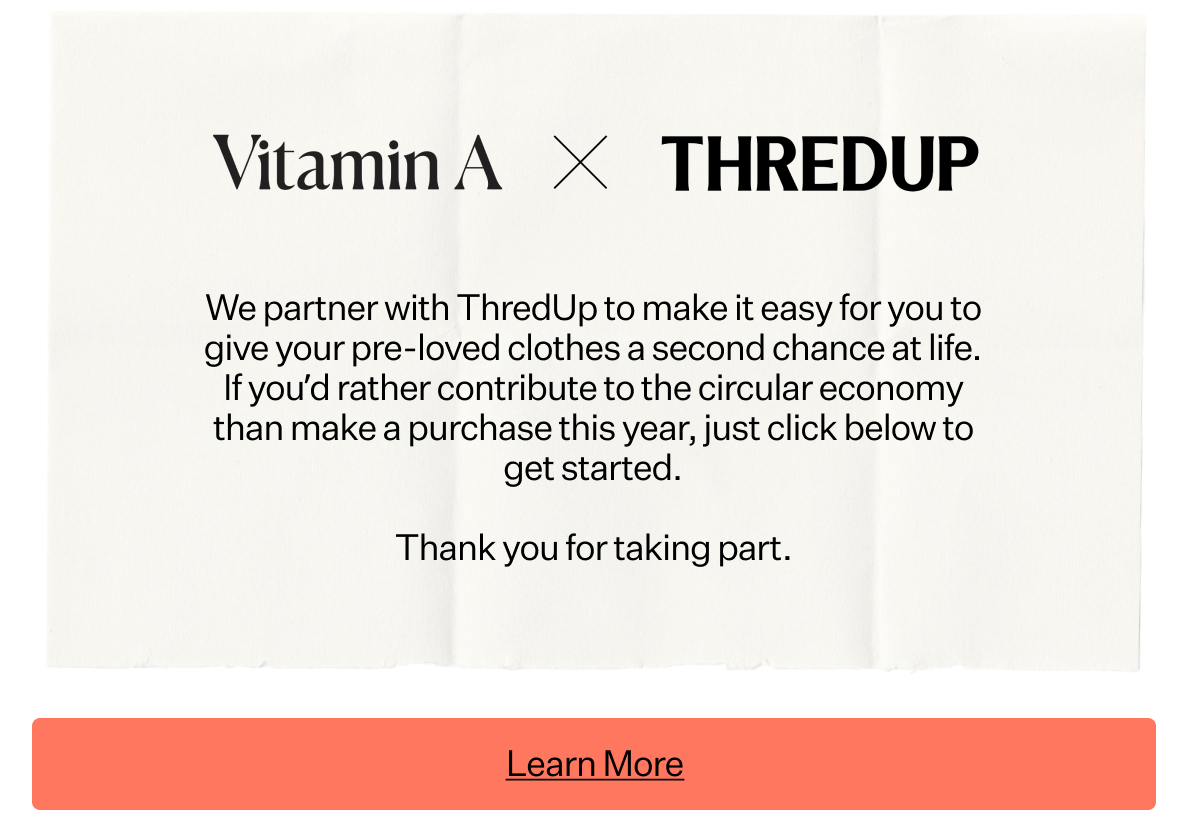 Vitamin A x ThredUp We partner with ThredUp to make it easy for you to give your pre-loved clothes a second chance at life. If you'd rather contribute to the circular economy than make a purchase this year, juts click below to get started. Thank you for taking part.