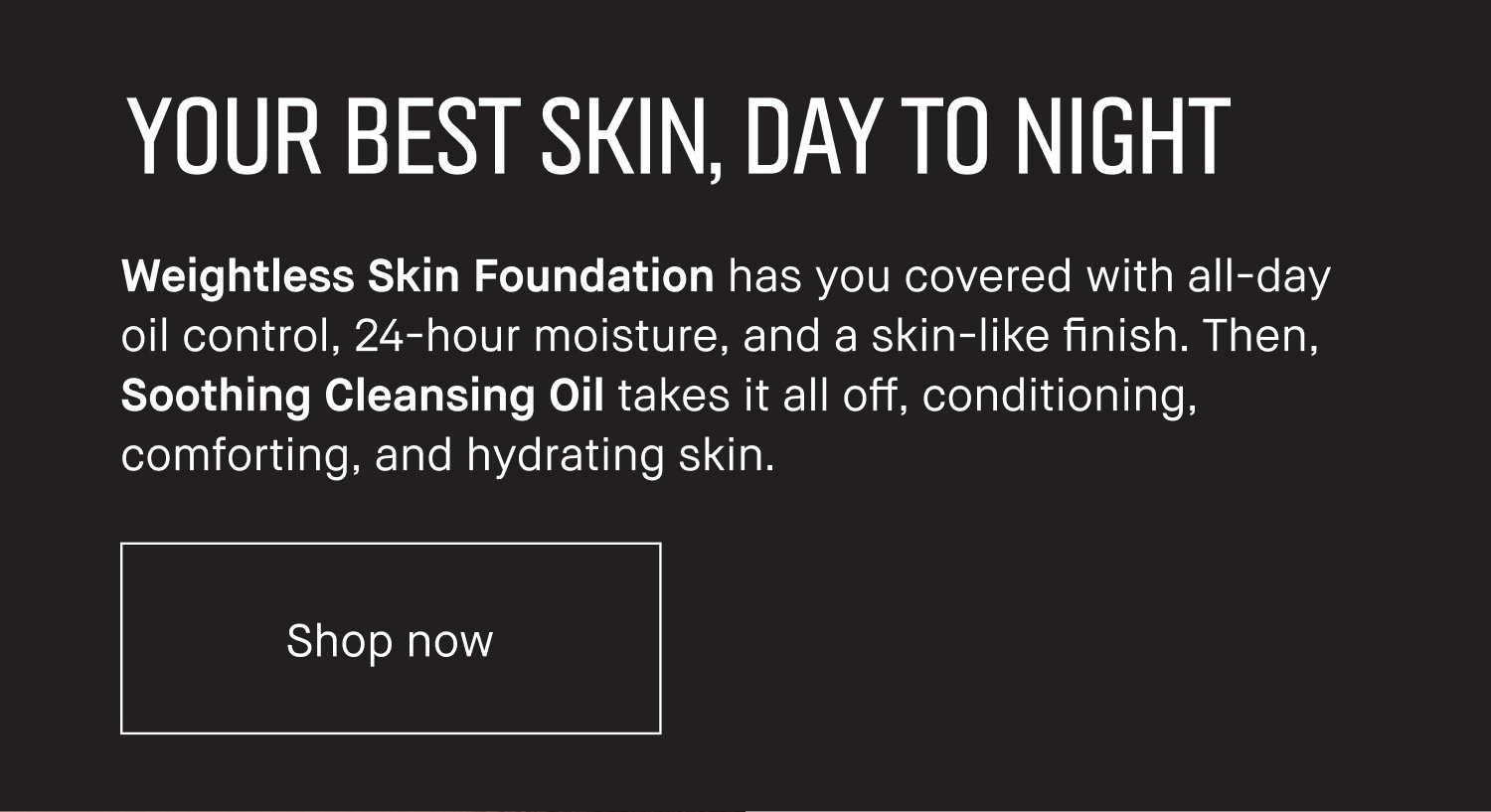 YOUR BEST SKIN, DAY TO NIGHT. Weightless Skin Foundation has you covered with all-day oil control, 240hour moisture, and a skin-like finish. Then, Soothing Cleansing Oil takes it all off, conditioning, comforting, and hydrating skin. Shop now.