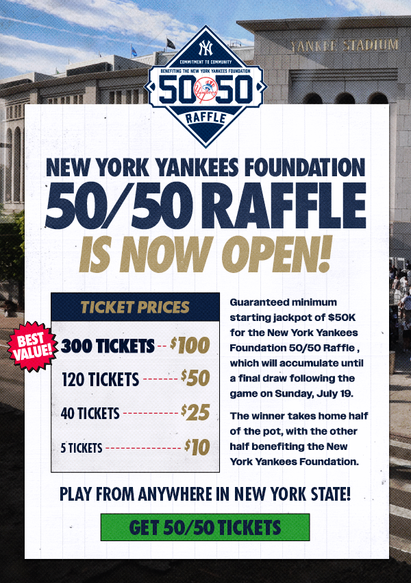 New York Yankees Foundation 50/50 Raffle is Now Open! | Guaranteed minimum starting jackpot of $50K for the New York Yankees Foundation 50/50 Raffle, which will accumulate until a final draw following the game on Sunday, July 19. | The winner takes home half of the pot, with the other half benefiting the New York Yankees Foundation | Ticket Prices: 300 Tickets for $100 (Best Value), 120 Tickets for $50, 40 Tickets for $25, 5 Tickets for $10 | Play from anywhere in New York State! | Get 50/50 Tickets