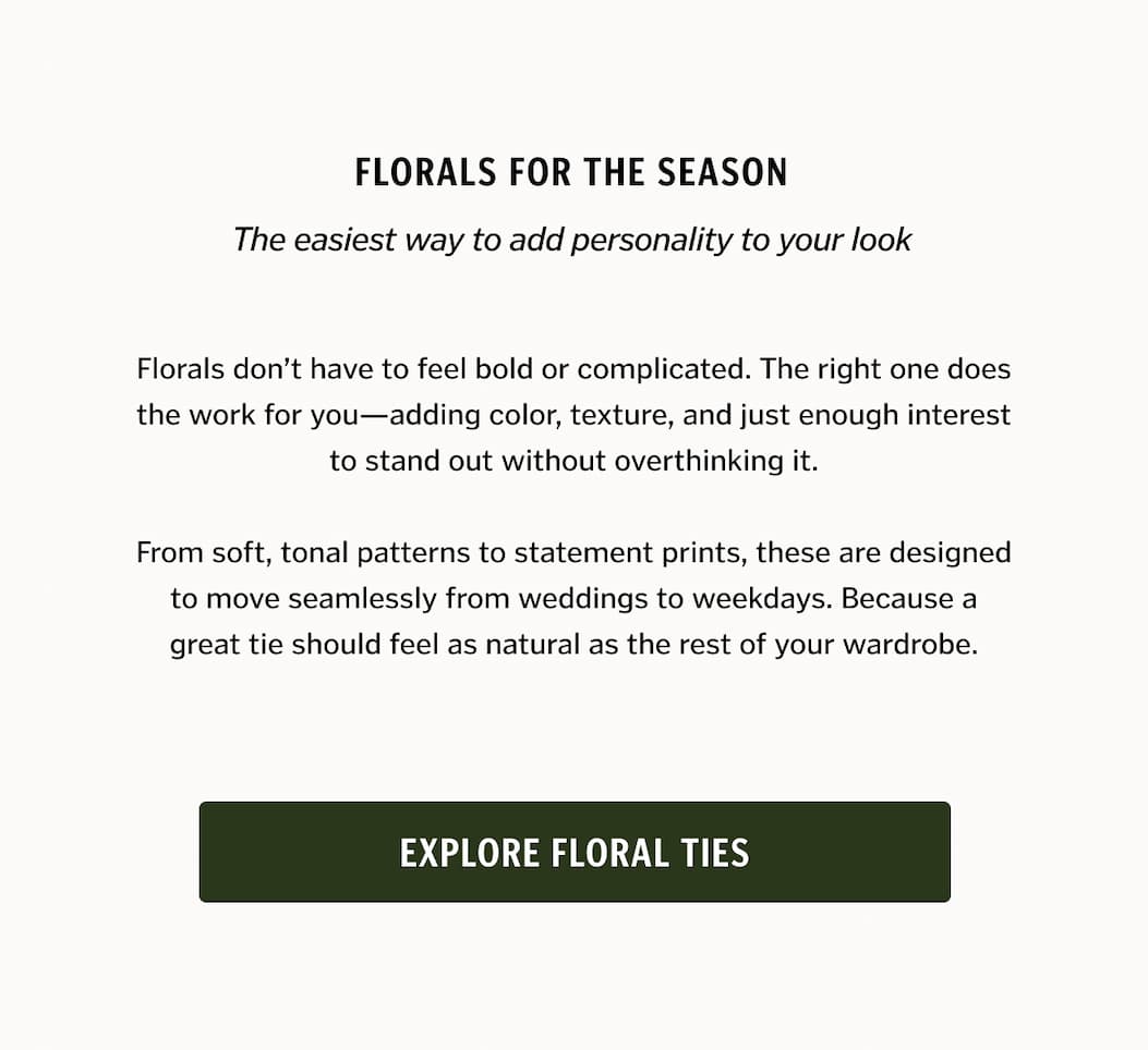 Florals don’t have to feel bold or complicated. The right one does the work for you—adding color, texture, and just enough interest to stand out without overthinking it. From soft, tonal patterns to statement prints, these are designed to move seamlessly from weddings to weekdays. Because a great tie should feel as natural as the rest of your wardrobe.