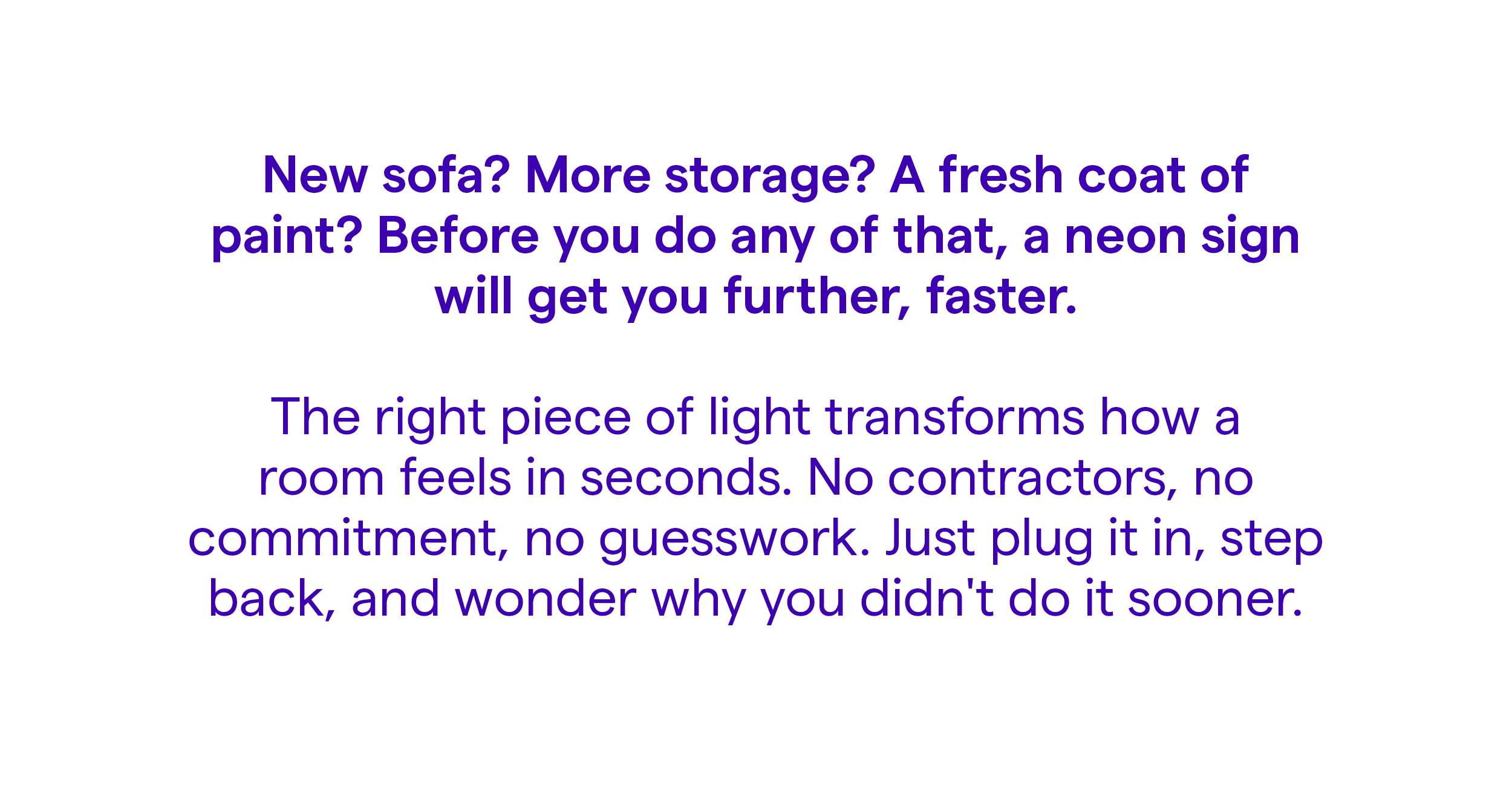 New sofa? More storage? A fresh coat of paint? Before you do any of that, a neon sign will get you further, faster.  The right piece of light transforms how a room feels in seconds. No contractors, no commitment, no guesswork. Just plug it in, step back, and wonder why you didn't do it sooner.