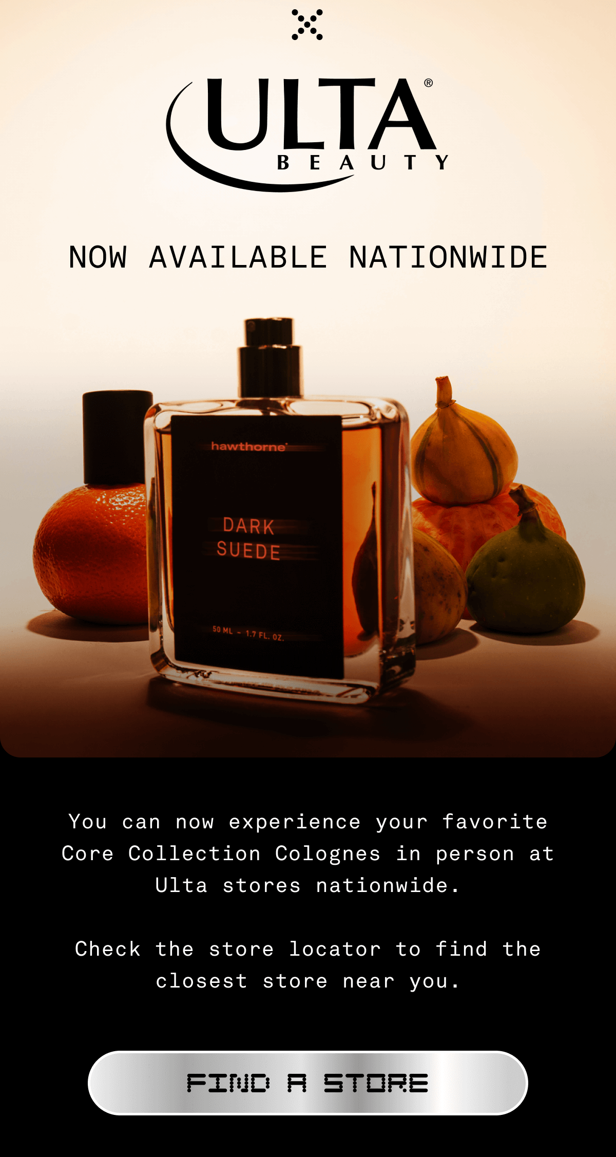 ULTA BEAUTY | Now available nationwide You can now&nbsp;experience&nbsp;your favorite colognes in person at Ulta stores nationwide.  Check the store locator to find the closest store near you. FIND A STORE
