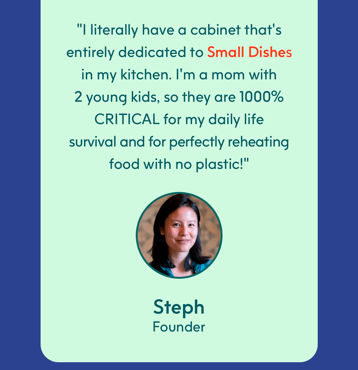"I literally have a cabinet that's entirely dedicated to&nbsp;Small Dishes&nbsp;in my kitchen. I'm a mom with 2 young kids, so they are 1000% CRITICAL for my daily life survival and for perfectly reheating food with no plastic!" - Steph, Founder
