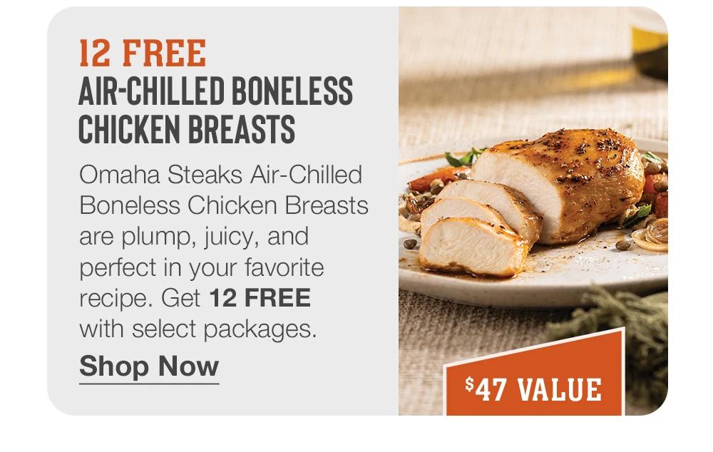 12 FREE AIR-CHILLED BONELESS CHICKEN BREASTS - Omaha Steaks Air-Chilled Boneless Chicken Breasts are plump, juicy, and perfect in your favorite recipe. Get 12 FREE with select packages. || Shop Now || $47 VALUE