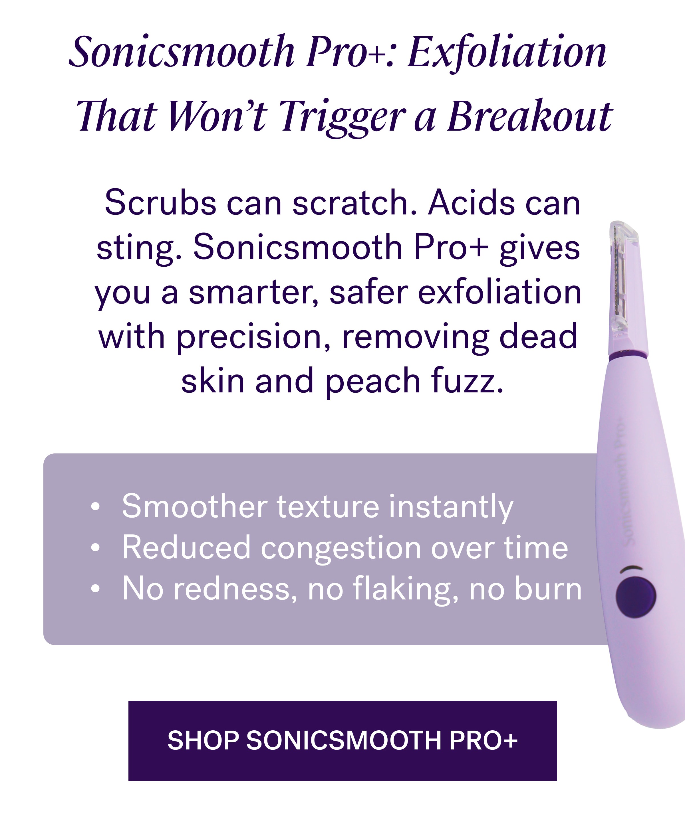Sonicsmooth Pro+: Exfoliation  That Won’t Trigger a Breakout  Scrubs can scratch. Acids can sting.&nbsp;Sonicsmooth Pro+&nbsp;gives  you a smarter, safer exfoliation  with precision, removing dead  skin and peach fuzz. Smoother texture instantly Reduced congestion over time No redness, no flaking, no burn Shop sonicsmooth pro+