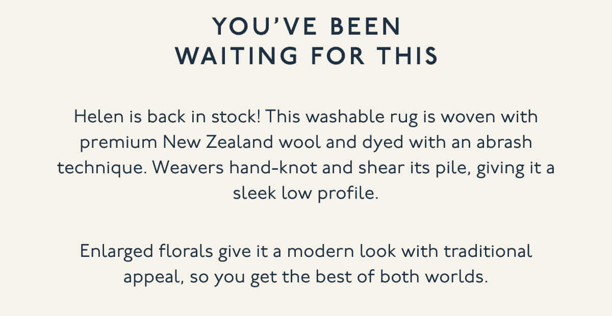 You’ve Been Waiting For This | Helen is back in stock! This washable rug is woven with premium New Zealand wool and dyed with an abrash technique. Weavers hand-knot and shear its pile, giving it a sleek low profile. | Enlarged florals give it a modern look with traditional appeal, so you get the best of both worlds.